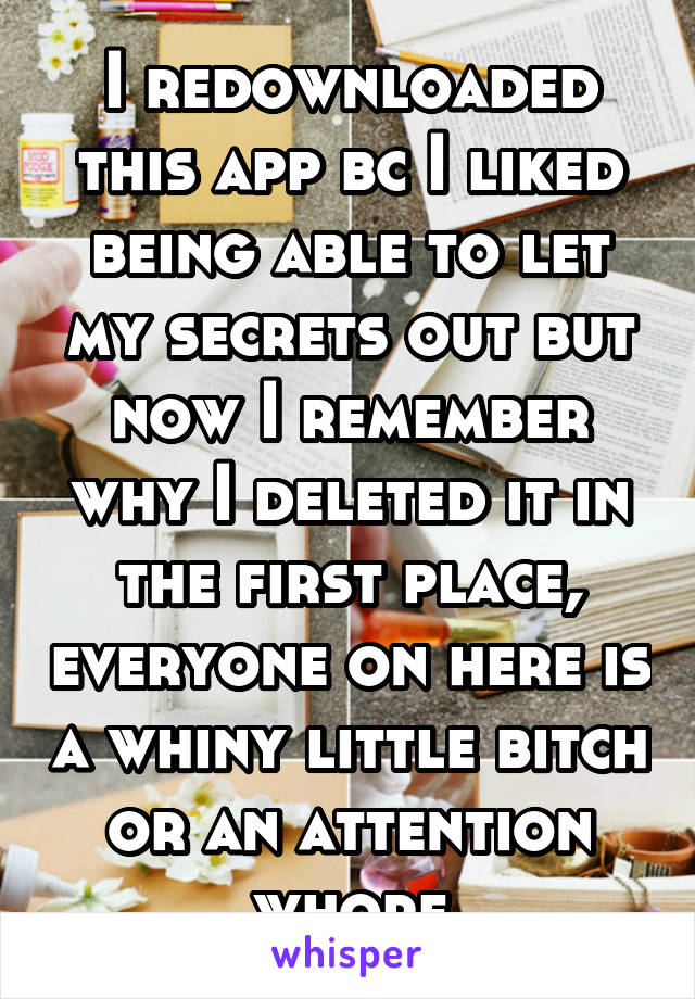 I redownloaded this app bc I liked being able to let my secrets out but now I remember why I deleted it in the first place, everyone on here is a whiny little bitch or an attention whore