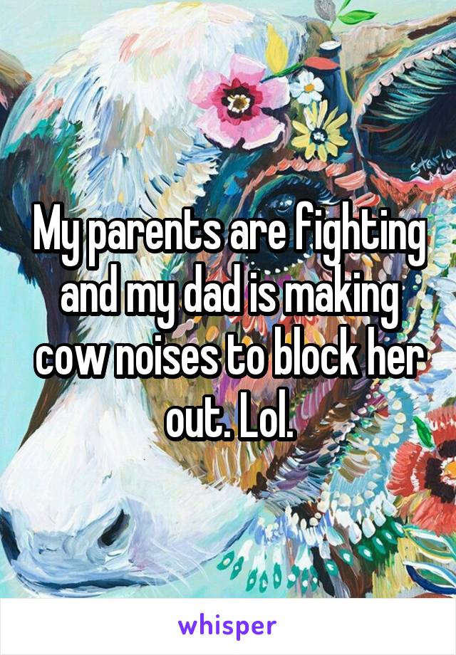 My parents are fighting and my dad is making cow noises to block her out. Lol.