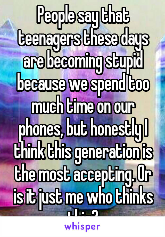 People say that teenagers these days are becoming stupid because we spend too much time on our phones, but honestly I think this generation is the most accepting. Or is it just me who thinks this?