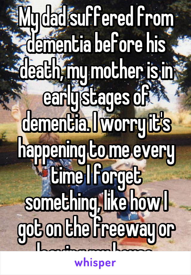 My dad suffered from dementia before his death, my mother is in early stages of dementia. I worry it's happening to me every time I forget something, like how I got on the freeway or leaving my house.