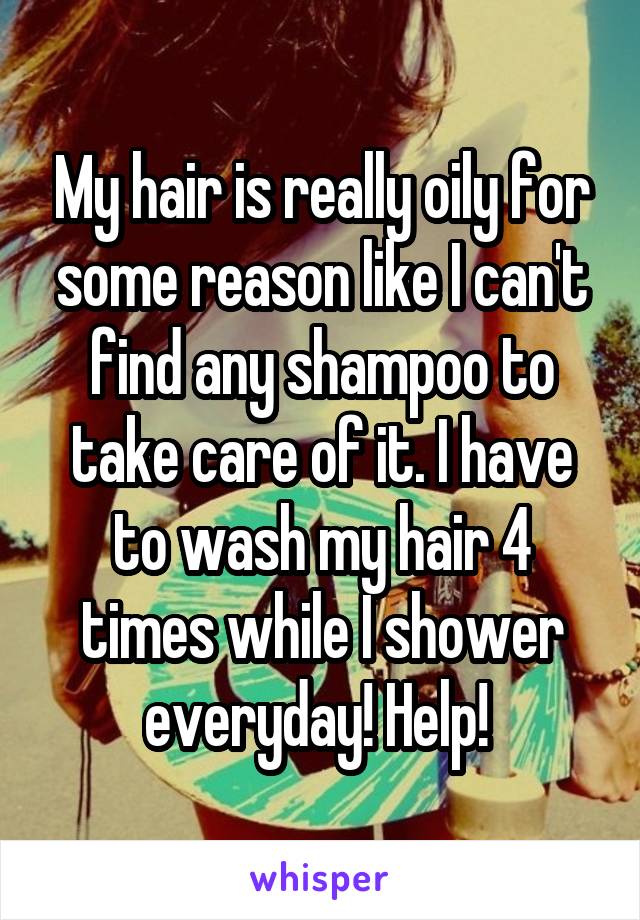 My hair is really oily for some reason like I can't find any shampoo to take care of it. I have to wash my hair 4 times while I shower everyday! Help! 