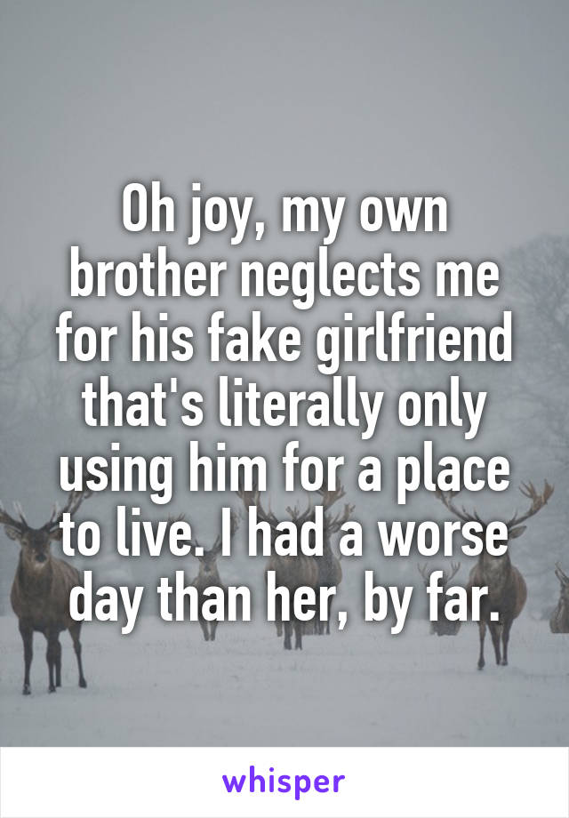 Oh joy, my own brother neglects me for his fake girlfriend that's literally only using him for a place to live. I had a worse day than her, by far.