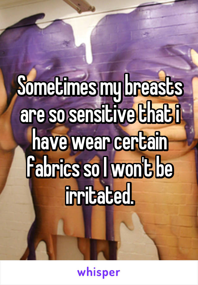 Sometimes my breasts are so sensitive that i have wear certain fabrics so I won't be irritated.