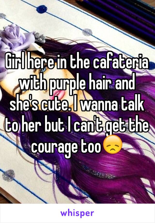 Girl here in the cafateria with purple hair and she's cute. I wanna talk to her but I can't get the courage too😞