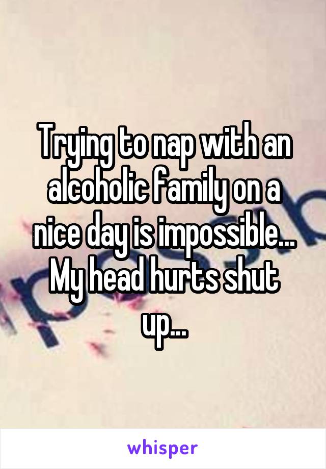 Trying to nap with an alcoholic family on a nice day is impossible...
My head hurts shut up...