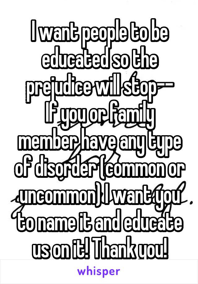 I want people to be educated so the prejudice will stop--
If you or family member have any type of disorder (common or uncommon) I want you to name it and educate us on it! Thank you!