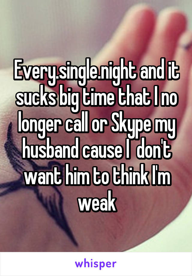 Every.single.night and it sucks big time that I no longer call or Skype my husband cause I  don't want him to think I'm weak