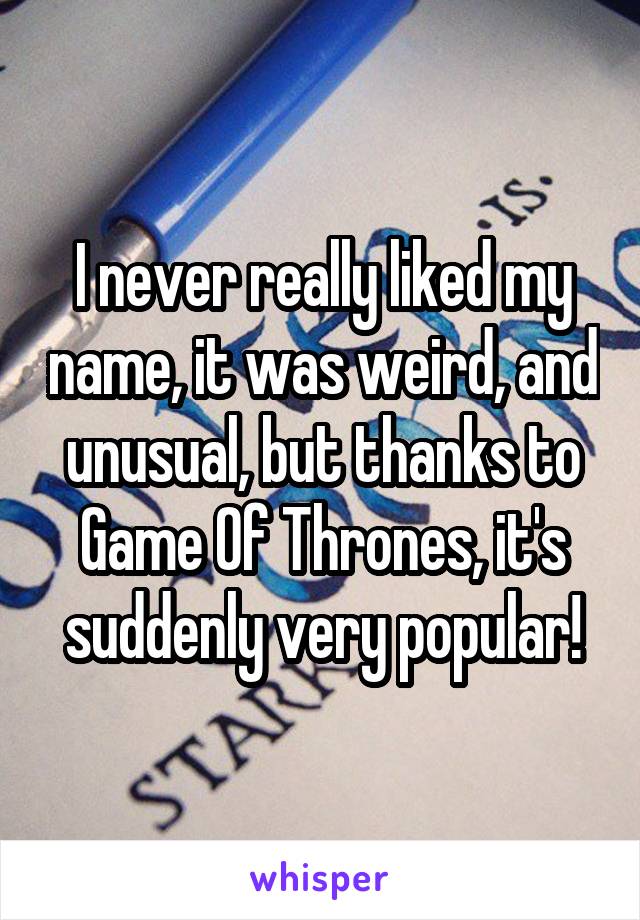 I never really liked my name, it was weird, and unusual, but thanks to Game Of Thrones, it's suddenly very popular!