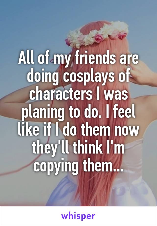 All of my friends are doing cosplays of characters I was planing to do. I feel like if I do them now they'll think I'm copying them...