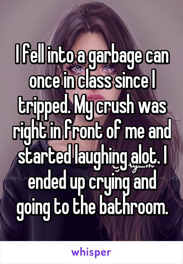 I fell into a garbage can once in class since I tripped. My crush was right in front of me and started laughing alot. I ended up crying and going to the bathroom.