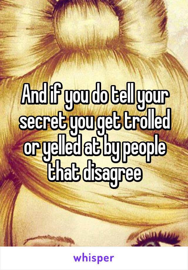 And if you do tell your secret you get trolled or yelled at by people that disagree