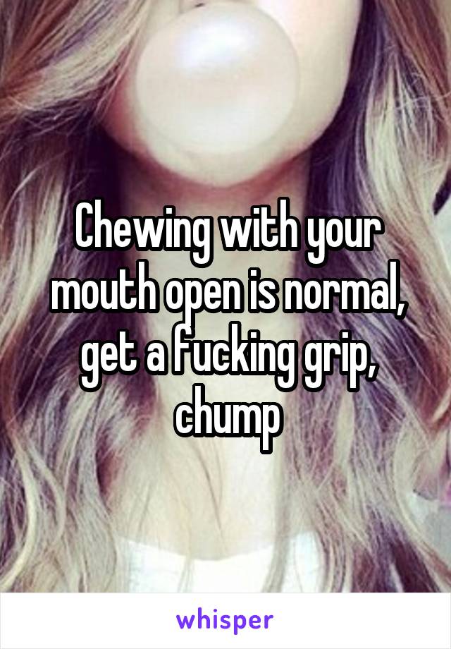 Chewing with your mouth open is normal, get a fucking grip, chump