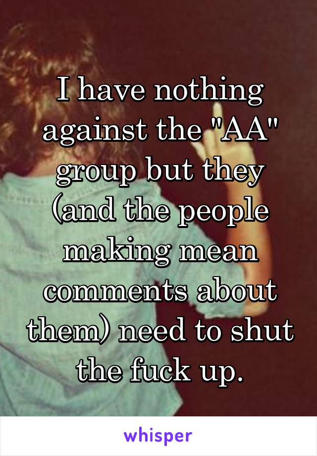 I have nothing against the "AA" group but they (and the people making mean comments about them) need to shut the fuck up.