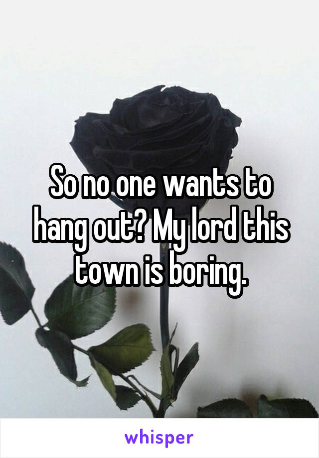 So no one wants to hang out? My lord this town is boring.