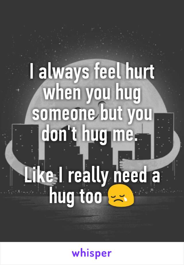 I always feel hurt when you hug someone but you don't hug me. 

Like I really need a hug too 😢