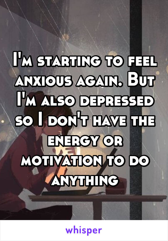 I'm starting to feel anxious again. But I'm also depressed so I don't have the energy or motivation to do anything