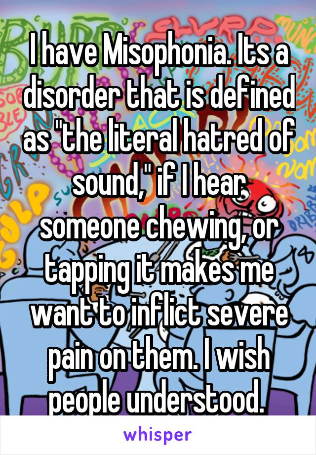 I have Misophonia. Its a disorder that is defined as "the literal hatred of sound," if I hear someone chewing, or tapping it makes me want to inflict severe pain on them. I wish people understood. 