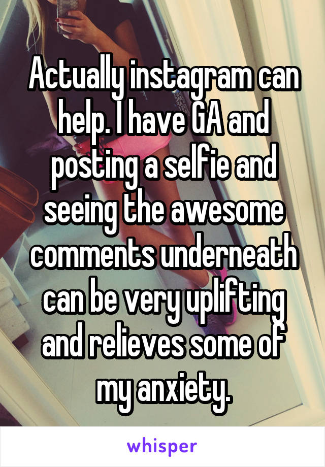 Actually instagram can help. I have GA and posting a selfie and seeing the awesome comments underneath can be very uplifting and relieves some of my anxiety.