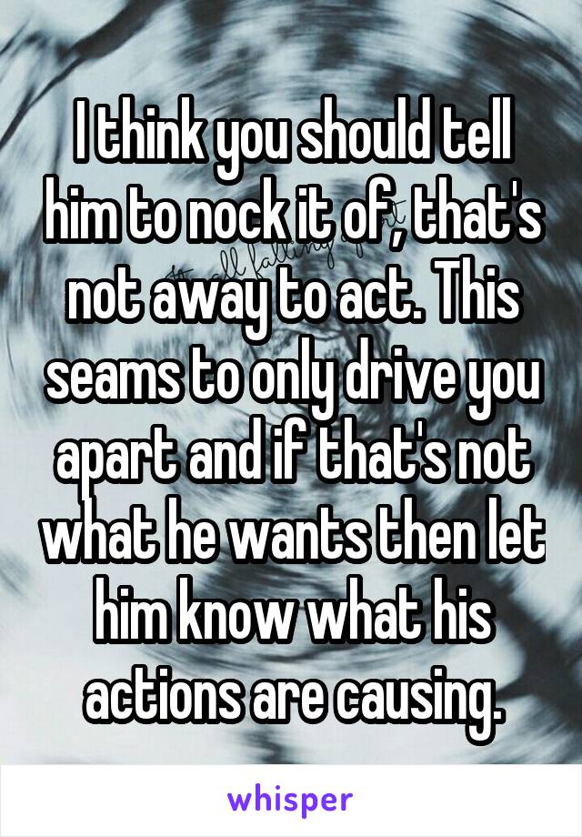 I think you should tell him to nock it of, that's not away to act. This seams to only drive you apart and if that's not what he wants then let him know what his actions are causing.