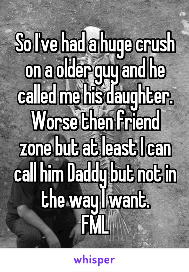 So I've had a huge crush on a older guy and he called me his daughter.
Worse then friend zone but at least I can call him Daddy but not in the way I want.
FML