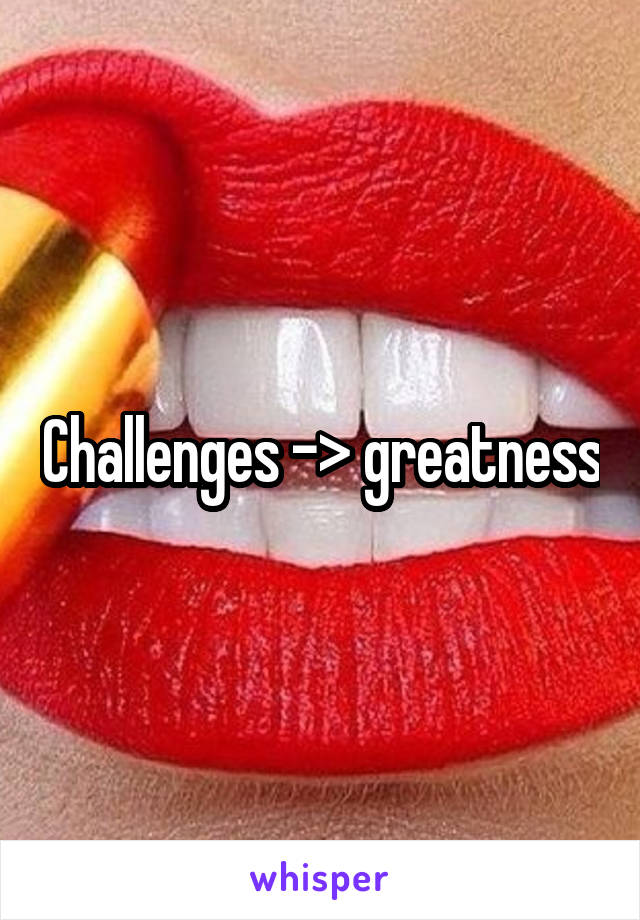 Challenges -> greatness