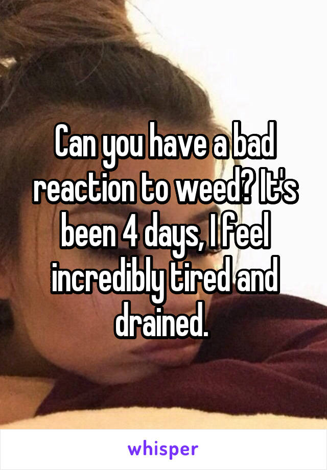 Can you have a bad reaction to weed? It's been 4 days, I feel incredibly tired and drained. 