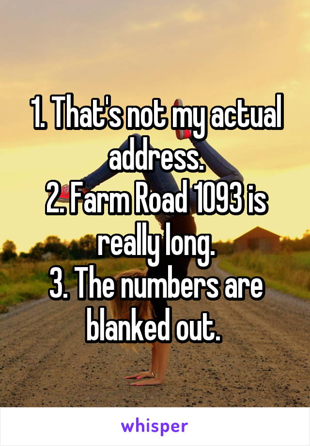 1. That's not my actual address.
2. Farm Road 1093 is really long.
3. The numbers are blanked out. 