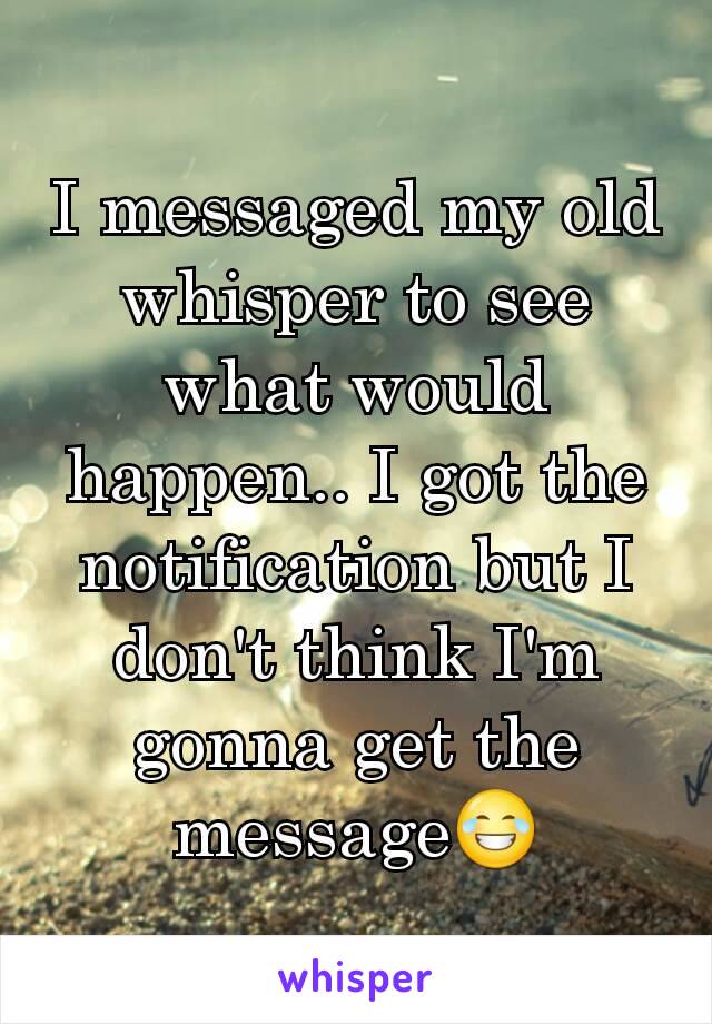 I messaged my old whisper to see what would happen.. I got the notification but I don't think I'm gonna get the message😂