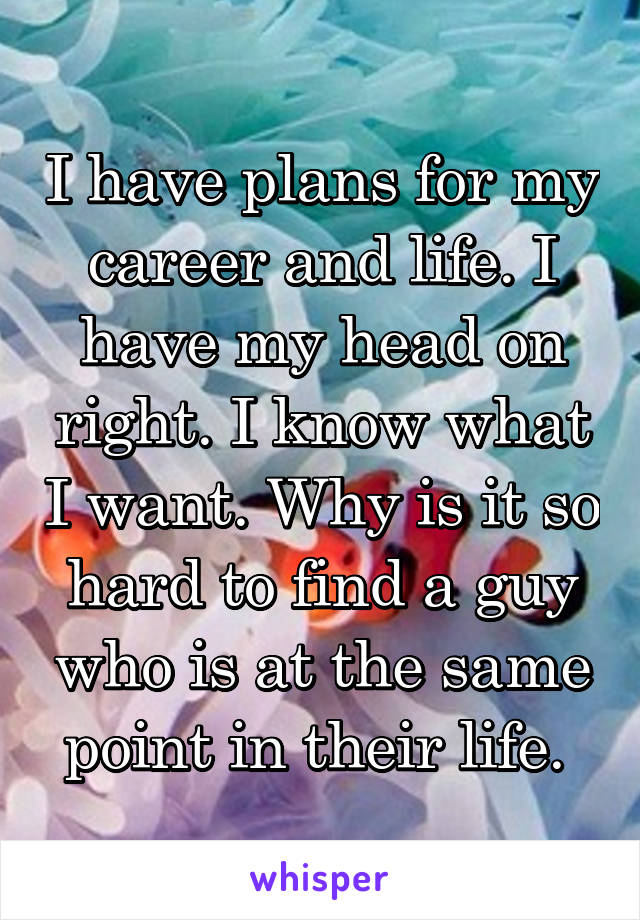 I have plans for my career and life. I have my head on right. I know what I want. Why is it so hard to find a guy who is at the same point in their life. 