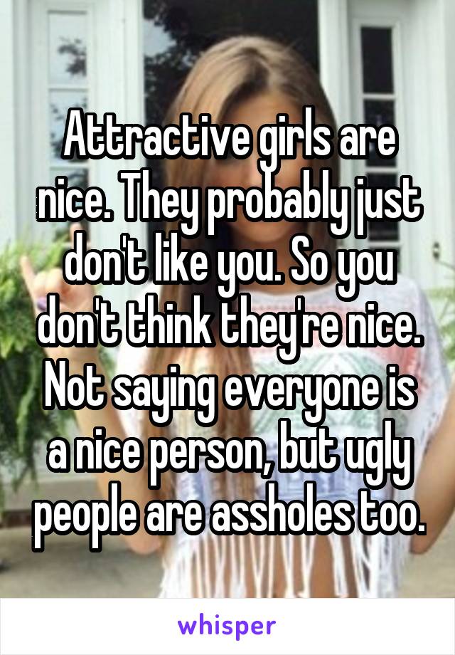 Attractive girls are nice. They probably just don't like you. So you don't think they're nice. Not saying everyone is a nice person, but ugly people are assholes too.