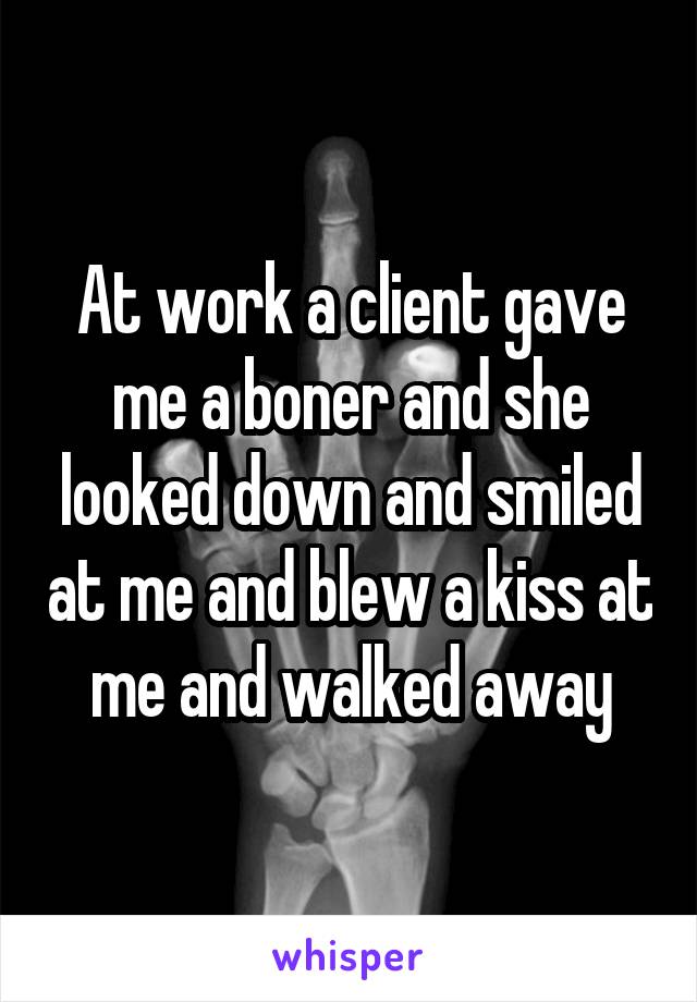 At work a client gave me a boner and she looked down and smiled at me and blew a kiss at me and walked away