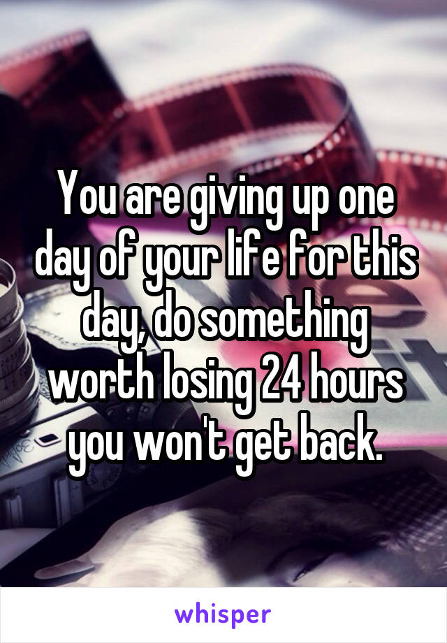 You are giving up one day of your life for this day, do something worth losing 24 hours you won't get back.