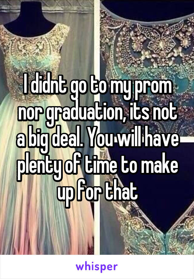 I didnt go to my prom nor graduation, its not a big deal. You will have plenty of time to make up for that