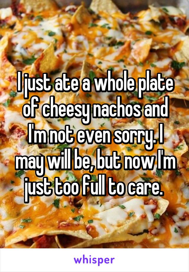 I just ate a whole plate of cheesy nachos and I'm not even sorry. I may will be, but now I'm just too full to care. 