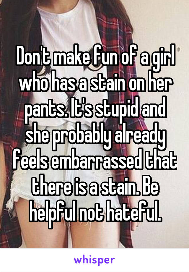 Don't make fun of a girl who has a stain on her pants. It's stupid and she probably already feels embarrassed that there is a stain. Be helpful not hateful.