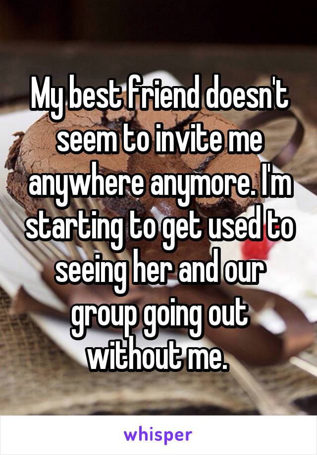 My best friend doesn't seem to invite me anywhere anymore. I'm starting to get used to seeing her and our group going out without me. 