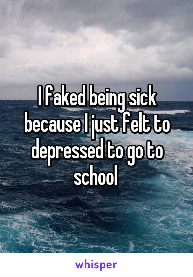 I faked being sick because I just felt to depressed to go to school 