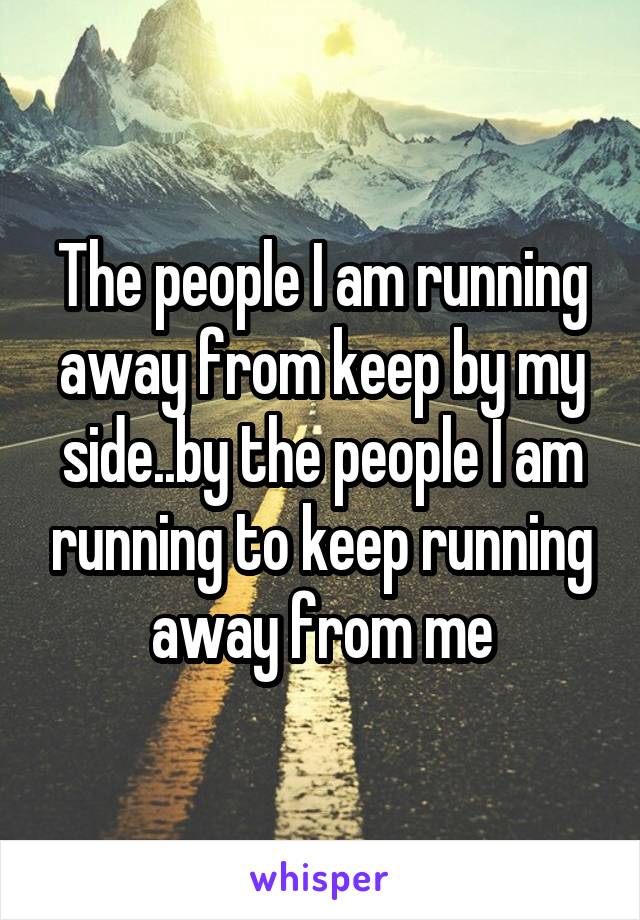 The people I am running away from keep by my side..by the people I am running to keep running away from me