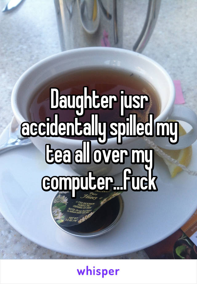 Daughter jusr accidentally spilled my tea all over my computer...fuck