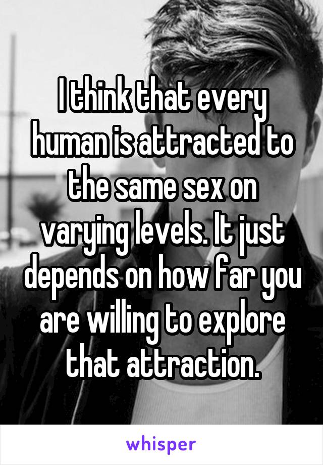 I think that every human is attracted to the same sex on varying levels. It just depends on how far you are willing to explore that attraction.