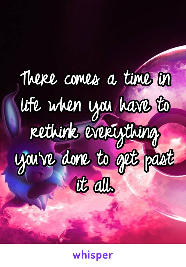 There comes a time in life when you have to rethink everything you've done to get past it all.