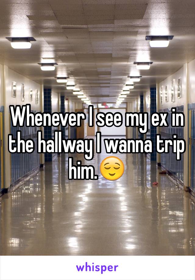 Whenever I see my ex in the hallway I wanna trip him.😌 