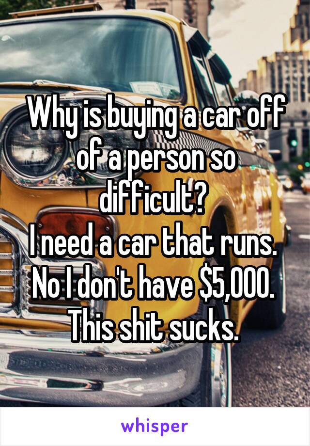 Why is buying a car off of a person so difficult? 
I need a car that runs. 
No I don't have $5,000. 
This shit sucks. 