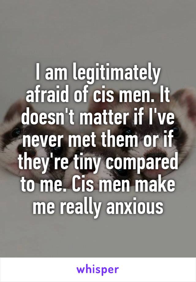 I am legitimately afraid of cis men. It doesn't matter if I've never met them or if they're tiny compared to me. Cis men make me really anxious