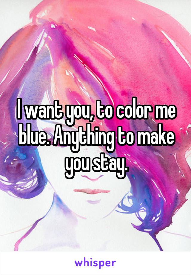 I want you, to color me blue. Anything to make you stay.