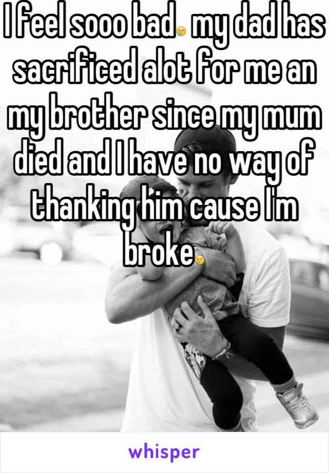 I feel sooo bad😢 my dad has sacrificed alot for me an my brother since my mum died and I have no way of thanking him cause I'm broke😢