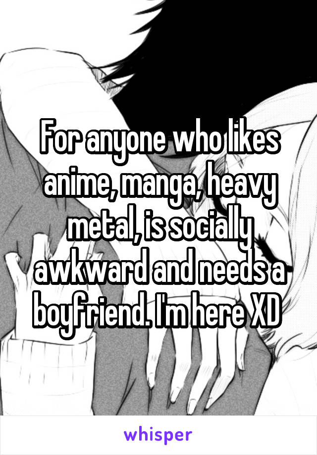 For anyone who likes anime, manga, heavy metal, is socially awkward and needs a boyfriend. I'm here XD 