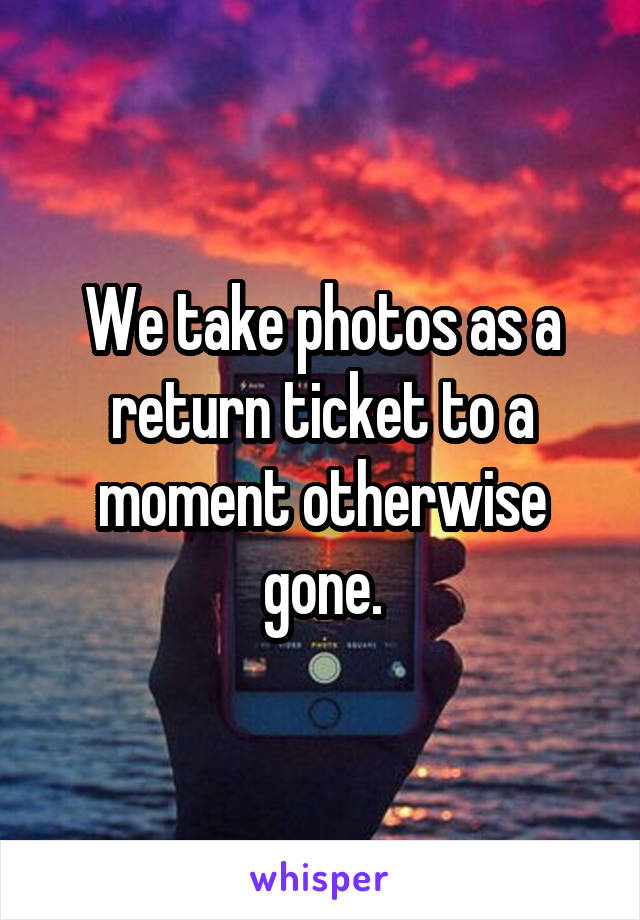 We take photos as a return ticket to a moment otherwise gone.