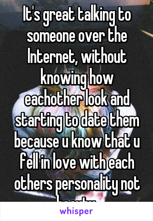 It's great talking to someone over the Internet, without knowing how eachother look and starting to date them because u know that u fell in love with each others personality not beauty.