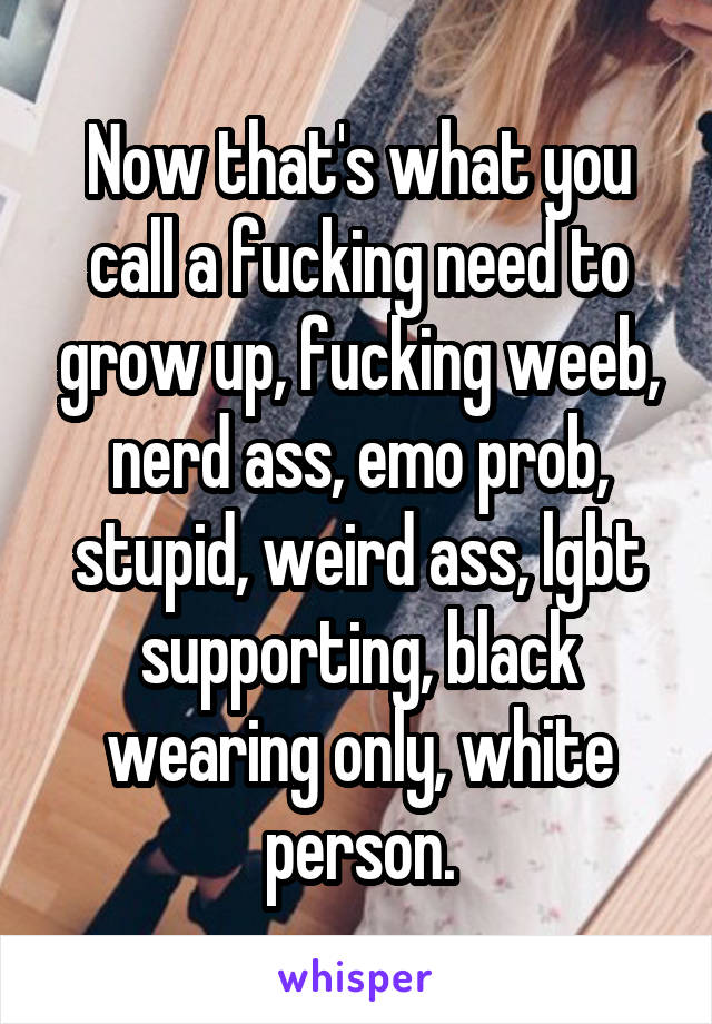 Now that's what you call a fucking need to grow up, fucking weeb, nerd ass, emo prob, stupid, weird ass, lgbt supporting, black wearing only, white person.